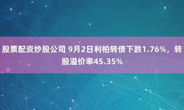 股票配资炒股公司 9月2日利柏转债下跌1.76%，转股溢价率45.35%
