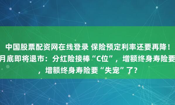 中国股票配资网在线登录 保险预定利率还要再降！2.5%产品8月底即将退市：分红险接棒“C位”，增额终身寿险要“失宠”了？
