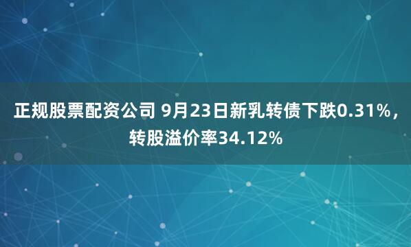 正规股票配资公司 9月23日新乳转债下跌0.31%，转股溢价率34.12%