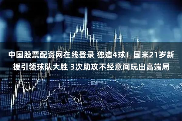 中国股票配资网在线登录 独造4球！国米21岁新援引领球队大胜 3次助攻不经意间玩出高端局