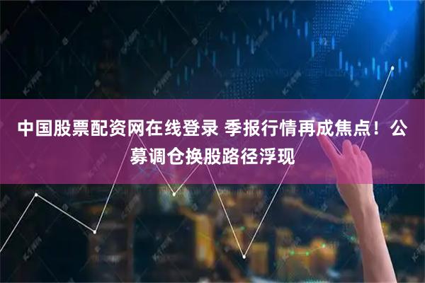 中国股票配资网在线登录 季报行情再成焦点！公募调仓换股路径浮现