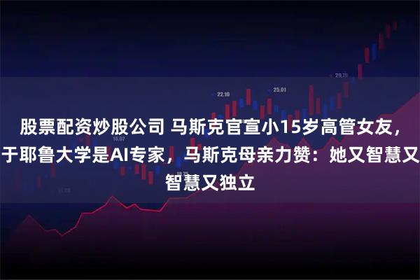 股票配资炒股公司 马斯克官宣小15岁高管女友，毕业于耶鲁大学是AI专家，马斯克母亲力赞：她又智慧又独立