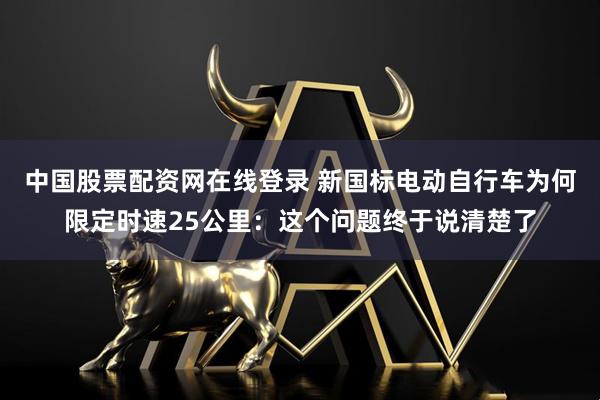中国股票配资网在线登录 新国标电动自行车为何限定时速25公里：这个问题终于说清楚了