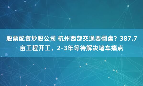 股票配资炒股公司 杭州西部交通要翻盘？387.7亩工程开工，2-3年等待解决堵车痛点