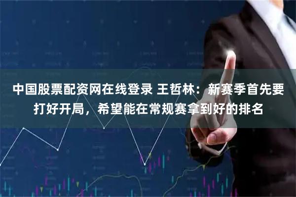 中国股票配资网在线登录 王哲林：新赛季首先要打好开局，希望能在常规赛拿到好的排名