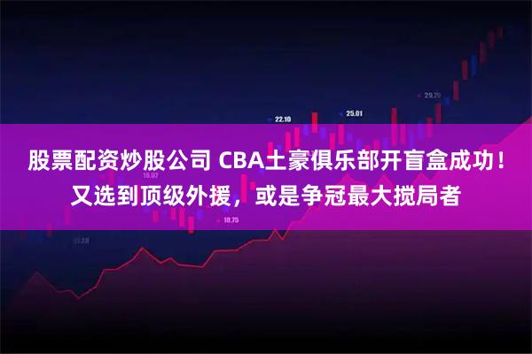 股票配资炒股公司 CBA土豪俱乐部开盲盒成功！又选到顶级外援，或是争冠最大搅局者