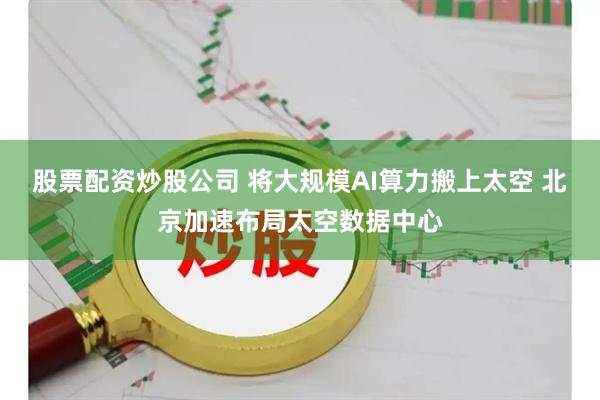 股票配资炒股公司 将大规模AI算力搬上太空 北京加速布局太空数据中心