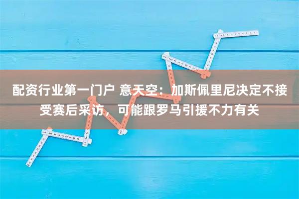 配资行业第一门户 意天空：加斯佩里尼决定不接受赛后采访，可能跟罗马引援不力有关
