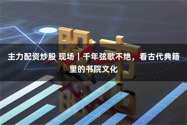 主力配资炒股 现场｜千年弦歌不绝，看古代典籍里的书院文化