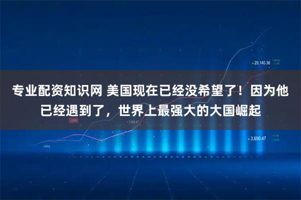 专业配资知识网 美国现在已经没希望了！因为他已经遇到了，世界上最强大的大国崛起