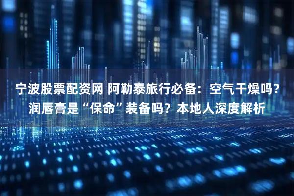 宁波股票配资网 阿勒泰旅行必备：空气干燥吗？润唇膏是“保命”装备吗？本地人深度解析