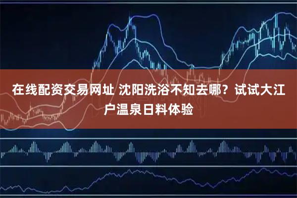 在线配资交易网址 沈阳洗浴不知去哪？试试大江户温泉日料体验