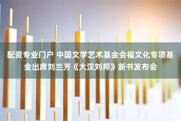 配资专业门户 中国文学艺术基金会福文化专项基金出席刘兰芳《大汉刘邦》新书发布会