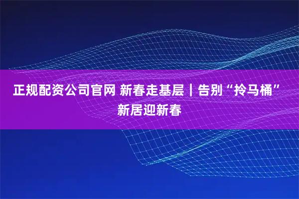正规配资公司官网 新春走基层｜告别“拎马桶” 新居迎新春