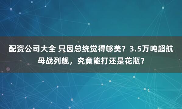 配资公司大全 只因总统觉得够美？3.5万吨超航母战列舰，究竟能打还是花瓶？