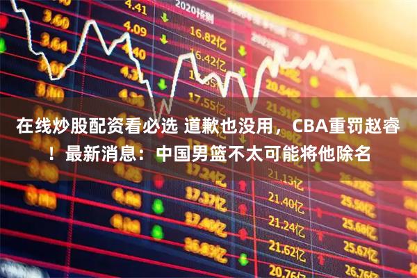 在线炒股配资看必选 道歉也没用，CBA重罚赵睿！最新消息：中国男篮不太可能将他除名