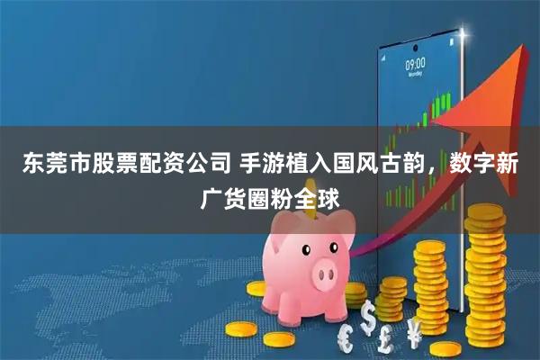 东莞市股票配资公司 手游植入国风古韵，数字新广货圈粉全球