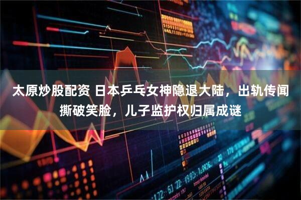 太原炒股配资 日本乒乓女神隐退大陆,出轨传闻撕破笑脸,儿子监护权归属成谜