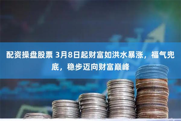配资操盘股票 3月8日起财富如洪水暴涨,福气兜底,稳步迈向财富巅峰