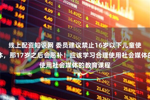 线上配资知识网 委员建议禁止16岁以下儿童使用社会媒体，那17岁之后会恶补！应该学习合理使用社会媒体的教育课程