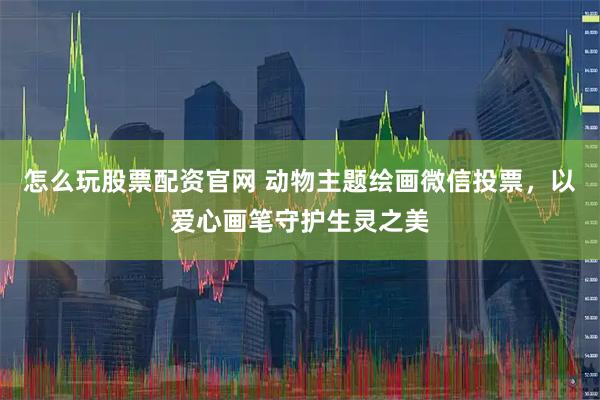 怎么玩股票配资官网 动物主题绘画微信投票，以爱心画笔守护生灵之美