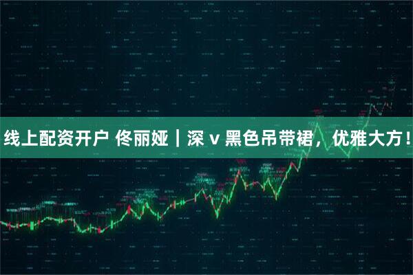 线上配资开户 佟丽娅｜深 v 黑色吊带裙，优雅大方！