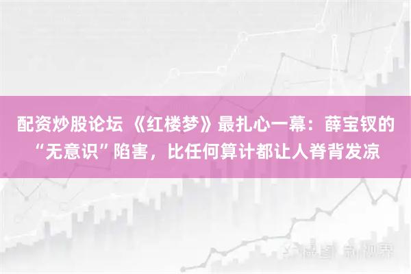 配资炒股论坛 《红楼梦》最扎心一幕：薛宝钗的“无意识”陷害，比任何算计都让人脊背发凉