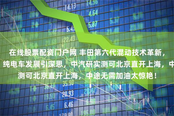 在线股票配资门户网 丰田第六代混动技术革新，一箱油续航超千里，纯电车发展引深思，中汽研实测可北京直开上海，中途无需加油太惊艳！