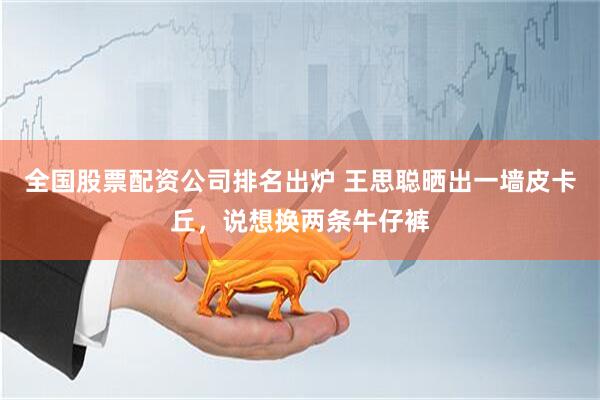 全国股票配资公司排名出炉 王思聪晒出一墙皮卡丘，说想换两条牛仔裤