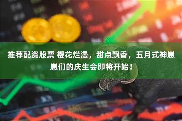 推荐配资股票 樱花烂漫，甜点飘香，五月式神崽崽们的庆生会即将开始！