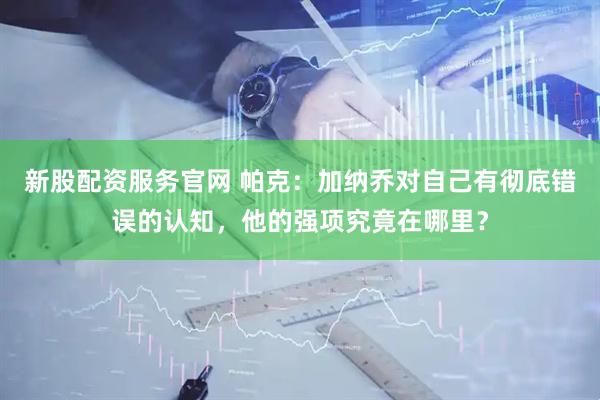 新股配资服务官网 帕克：加纳乔对自己有彻底错误的认知，他的强项究竟在哪里？