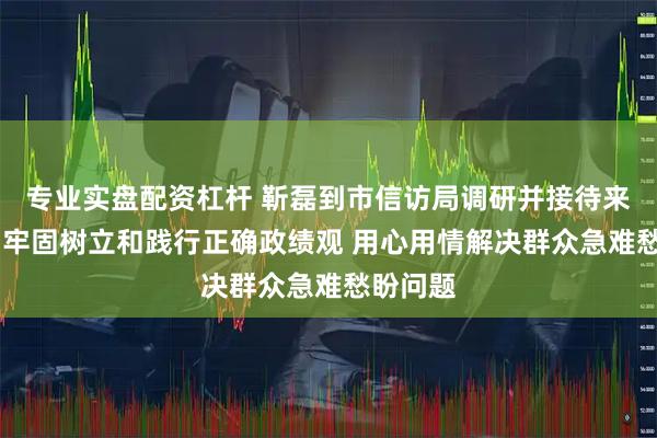 专业实盘配资杠杆 靳磊到市信访局调研并接待来访群众 牢固树立和践行正确政绩观 用心用情解决群众急难愁盼问题