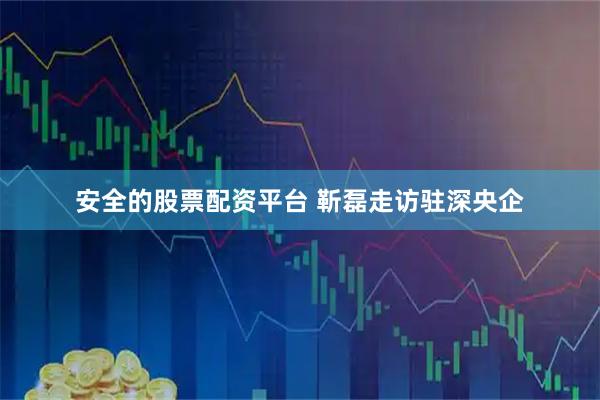 安全的股票配资平台 靳磊走访驻深央企