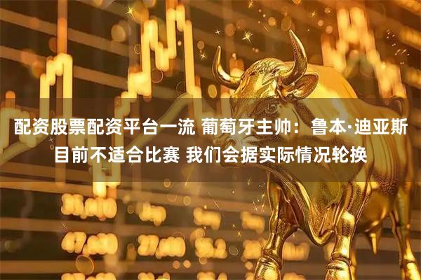 配资股票配资平台一流 葡萄牙主帅：鲁本·迪亚斯目前不适合比赛 我们会据实际情况轮换