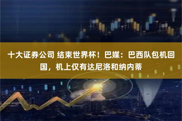 十大证券公司 结束世界杯！巴媒：巴西队包机回国，机上仅有达尼洛和纳内蒂