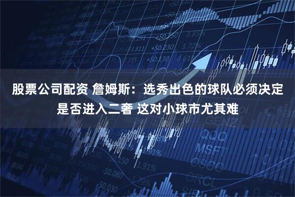 股票公司配资 詹姆斯：选秀出色的球队必须决定是否进入二奢 这对小球市尤其难