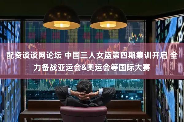 配资谈谈网论坛 中国三人女篮第四期集训开启 全力备战亚运会&奥运会等国际大赛