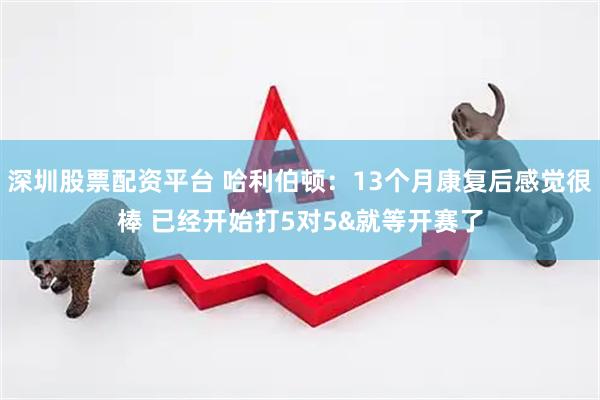 深圳股票配资平台 哈利伯顿：13个月康复后感觉很棒 已经开始打5对5&就等开赛了