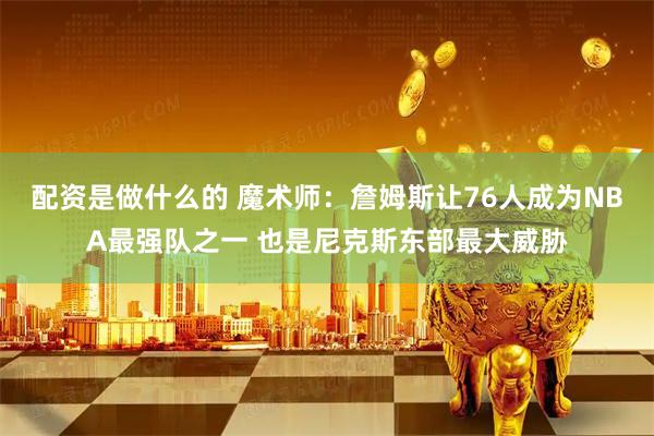 配资是做什么的 魔术师：詹姆斯让76人成为NBA最强队之一 也是尼克斯东部最大威胁