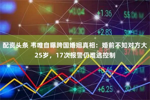 配资头条 韦唯自曝跨国婚姻真相：婚前不知对方大25岁，17次报警仍难逃控制
