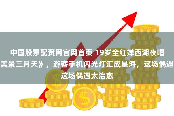中国股票配资网官网首页 19岁全红婵西湖夜唱《西湖美景三月天》，游客手机闪光灯汇成星海，这场偶遇太治愈